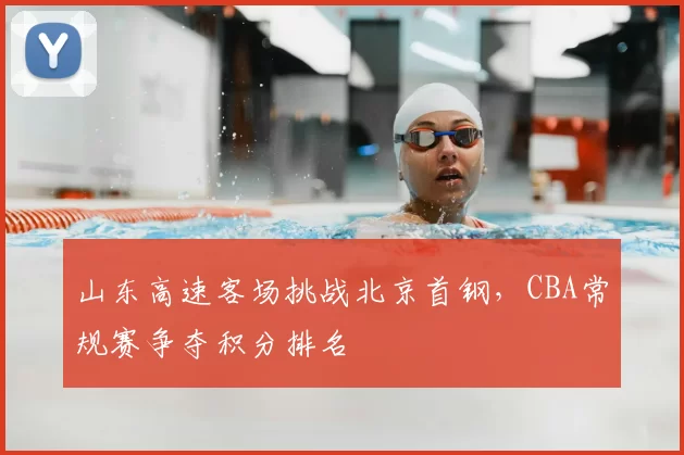 山东高速客场挑战北京首钢，CBA常规赛争夺积分排名