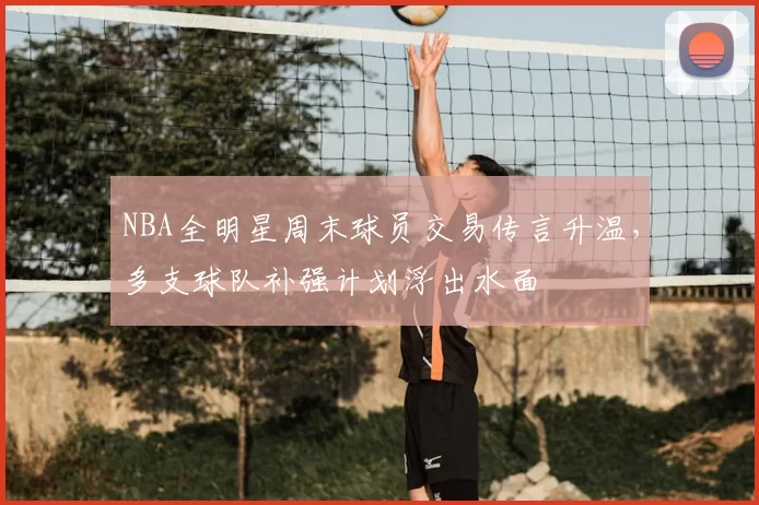 NBA全明星周末球员交易传言升温，多支球队补强计划浮出水面