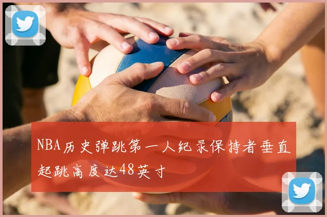 NBA历史弹跳第一人纪录保持者垂直起跳高度达48英寸