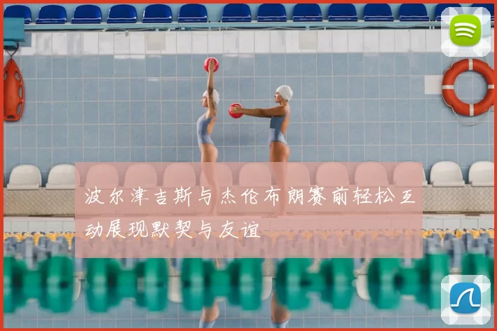 波尔津吉斯与杰伦布朗赛前轻松互动展现默契与友谊