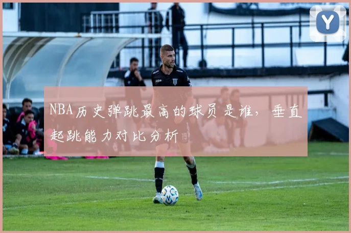 NBA历史弹跳最高的球员是谁,垂直起跳能力对比分析