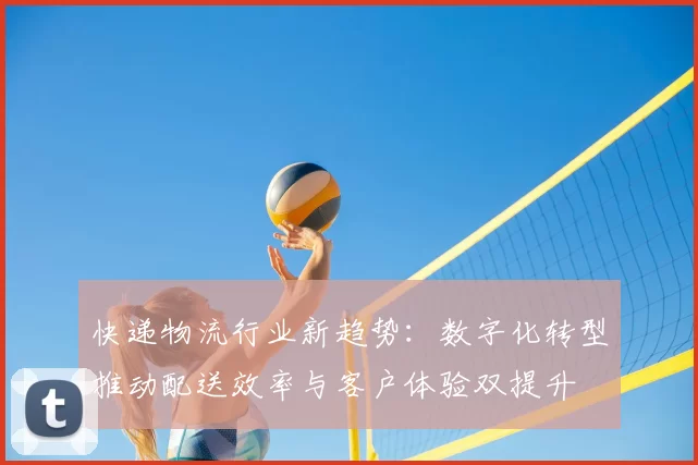 快递物流行业新趋势：数字化转型推动配送效率与客户体验双提升