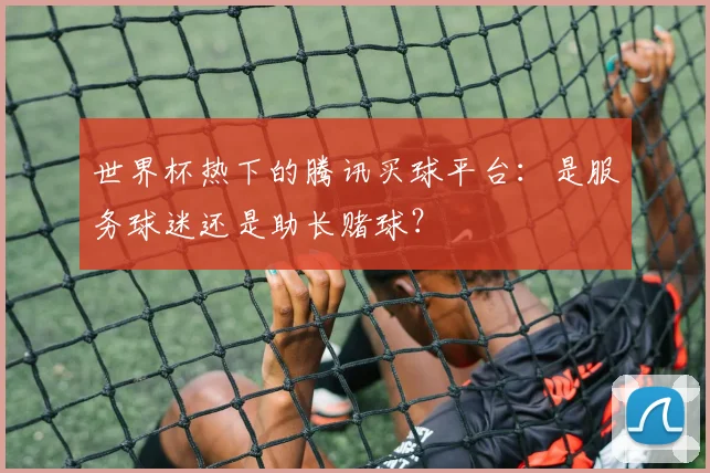 世界杯热下的腾讯买球平台：是服务球迷还是助长赌球？