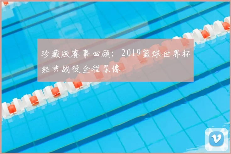 珍藏版赛事回顾：2019篮球世界杯经典战役全程录像