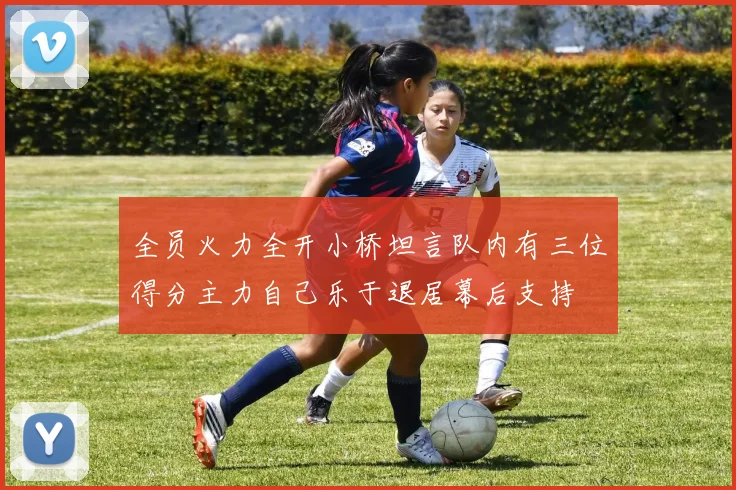 全员火力全开小桥坦言队内有三位得分主力自己乐于退居幕后支持