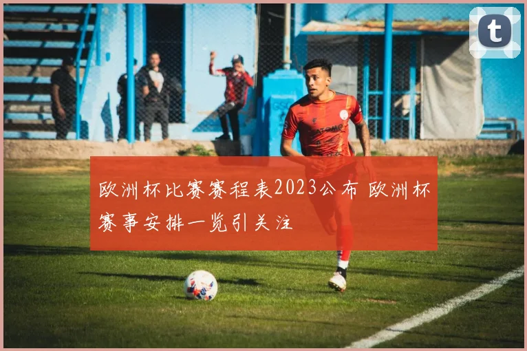 欧洲杯比赛赛程表2023公布 欧洲杯赛事安排一览引关注