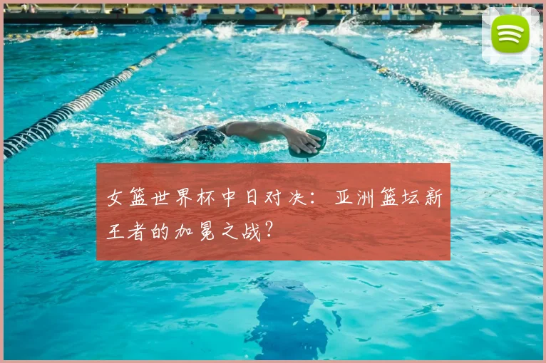 女篮世界杯中日对决:亚洲篮坛新王者的加冕之战?