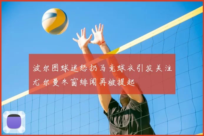 波尔图球迷怒扔马竞球衣引发关注尤尔曼冬窗绯闻再被提起