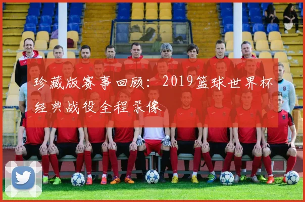 珍藏版赛事回顾:2019篮球世界杯经典战役全程录像