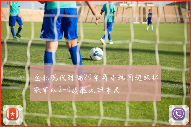 全北现代时隔20年再夺韩国超级杯冠军以2-0战胜大田市民