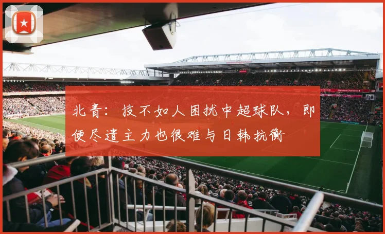 北青：技不如人困扰中超球队，即便尽遣主力也很难与日韩抗衡