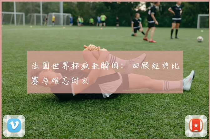 法国世界杯疯狂瞬间:回顾经典比赛与难忘时刻