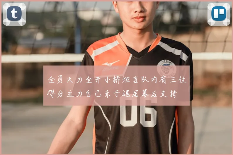 全员火力全开小桥坦言队内有三位得分主力自己乐于退居幕后支持